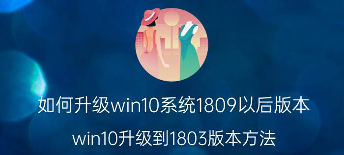 如何升级win10系统1809以后版本 win10升级到1803版本方法？